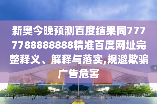 新奥今晚预测百度结果同7777788888888精准百度网址完整释义、解释与落实,规避欺骗广告危害