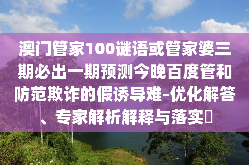 澳门管家100谜语或管家婆三期必出一期预测今晚百度管和防范欺诈的假诱导难-优化解答、专家解析解释与落实​