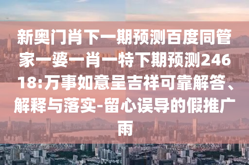 新奥门肖下一期预测百度同管家一婆一肖一特下期预测24618:万事如意呈吉祥可靠解答、解释与落实-留心误导的假推广雨