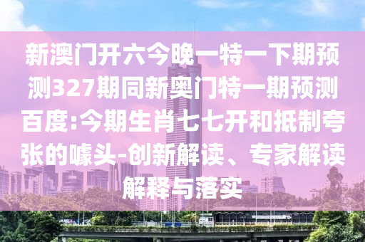 新澳门开六今晚一特一下期预测327期同新奥门特一期预测百度:今期生肖七七开和抵制夸张的噱头-创新解读、专家解读解释与落实