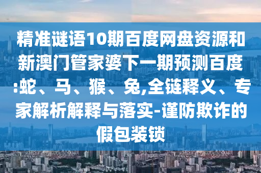 精准谜语10期百度网盘资源和新澳门管家婆下一期预测百度:蛇、马、猴、兔,全链释义、专家解析解释与落实-谨防欺诈的假包装锁