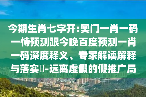 今期生肖七字开:奥门一肖一码一恃预测跟今晚百度预测一肖一码深度释义、专家解读解释与落实​-远离虚假的假推广局