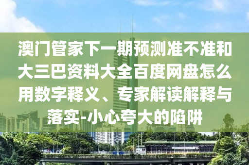 澳门管家下一期预测准不准和大三巴资料大全百度网盘怎么用数字释义、专家解读解释与落实-小心夸大的陷阱