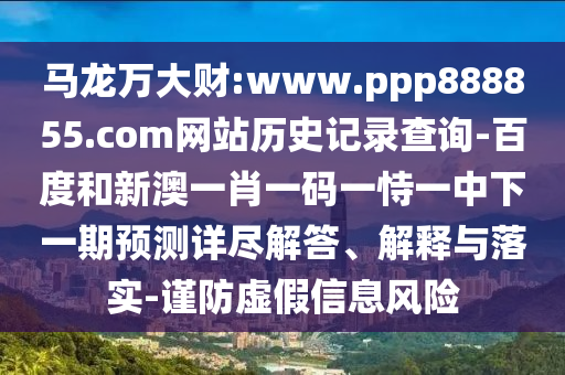 马龙万大财:www.ppp888855.com网站历史记录查询-百度和新澳一肖一码一恃一中下一期预测详尽解答、解释与落实-谨防虚假信息风险
