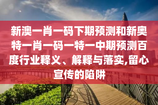 新澳一肖一码下期预测和新奥特一肖一码一特一中期预测百度行业释义、解释与落实,留心宣传的陷阱