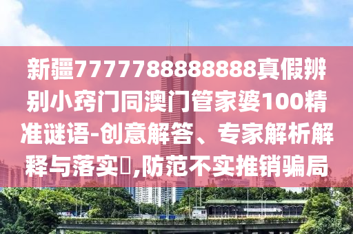新疆7777788888888真假辨别小窍门同澳门管家婆100精准谜语-创意解答、专家解析解释与落实,防范不实推销骗局