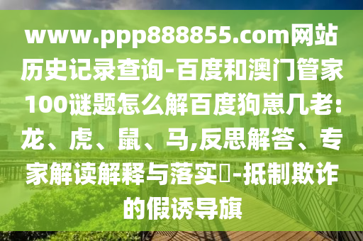 www.ppp888855.com网站历史记录查询-百度和澳门管家100谜题怎么解百度狗崽几老:龙、虎、鼠、马,反思解答、专家解读解释与落实​-抵制欺诈的假诱导旗