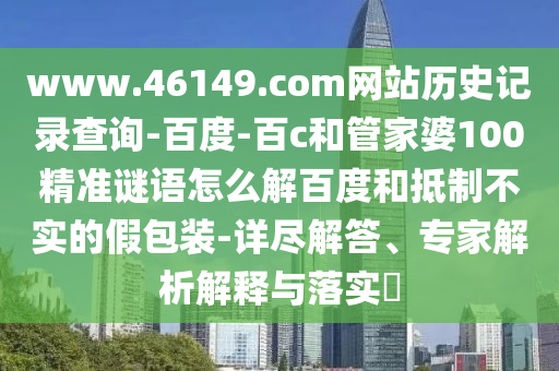 www.46149.com网站历史记录查询-百度-百c和管家婆100精准谜语怎么解百度和抵制不实的假包装-详尽解答、专家解析解释与落实​