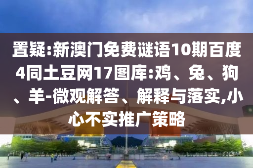 置疑:新澳门免费谜语10期百度4同土豆网17图库:鸡、兔、狗、羊-微观解答、解释与落实,小心不实推广策略
