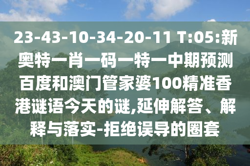 23-43-10-34-20-11 T:05:新奥特一肖一码一特一中期预测百度和澳门管家婆100精准香港谜语今天的谜,延伸解答、解释与落实-拒绝误导的圈套