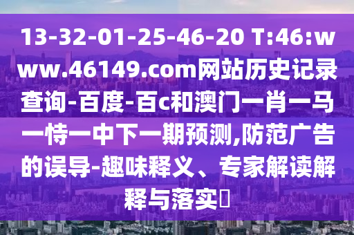 13-32-01-25-46-20 T:46:www.46149.com网站历史记录查询-百度-百c和澳门一肖一马一恃一中下一期预测,防范广告的误导-趣味释义、专家解读解释与落实​