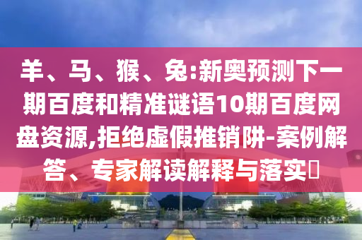 羊、马、猴、兔:新奥预测下一期百度和精准谜语10期百度网盘资源,拒绝虚假推销阱-案例解答、专家解读解释与落实