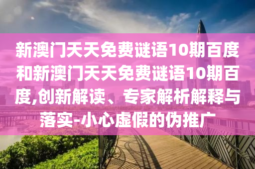 新澳门天天免费谜语10期百度和新澳门天天免费谜语10期百度,创新解读、专家解析解释与落实-小心虚假的伪推广