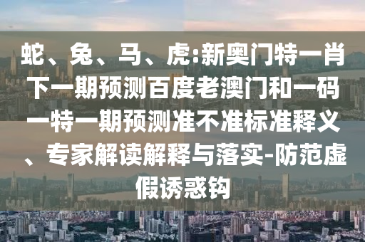蛇、兔、马、虎:新奥门特一肖下一期预测百度老澳门和一码一特一期预测准不准标准释义、专家解读解释与落实-防范虚假诱惑钩
