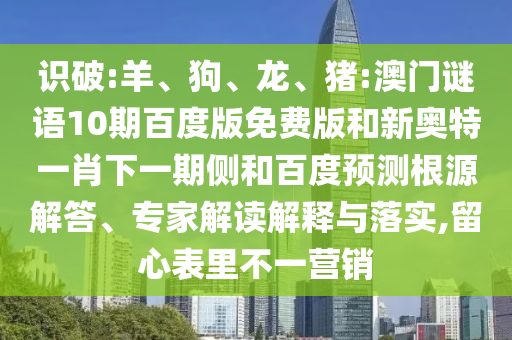识破:羊、狗、龙、猪:澳门谜语10期百度版免费版和新奥特一肖下一期侧和百度预测根源解答、专家解读解释与落实,留心表里不一营销