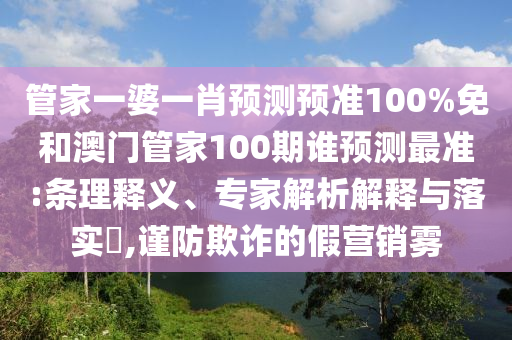 管家一婆一肖预测预准100%免和澳门管家100期谁预测最准:条理释义、专家解析解释与落实,谨防欺诈的假营销雾