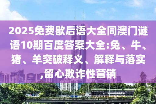 2025免费歇后语大全同澳门谜语10期百度答案大全:兔、牛、猪、羊突破释义、解释与落实,留心欺诈性营销