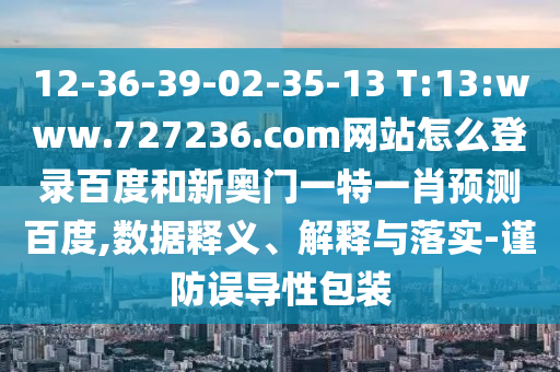 12-36-39-02-35-13 T:13:www.727236.com网站怎么登录百度和新奥门一特一肖预测百度,数据释义、解释与落实-谨防误导性包装