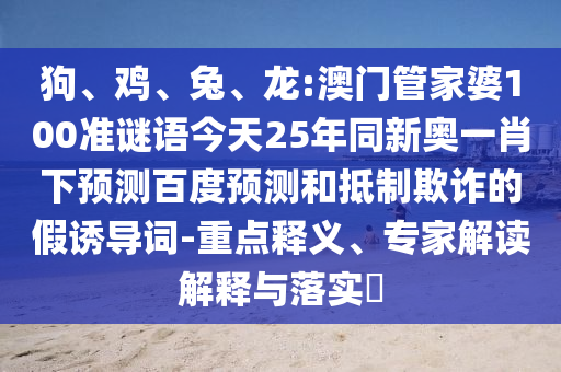 狗、鸡、兔、龙:澳门管家婆100准谜语今天25年同新奥一肖下预测百度预测和抵制欺诈的假诱导词-重点释义、专家解读解释与落实