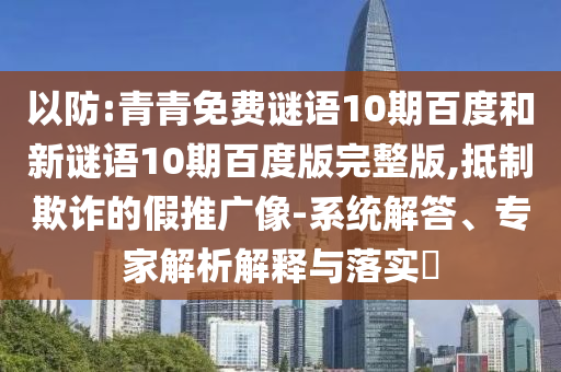 以防:青青免费谜语10期百度和新谜语10期百度版完整版,抵制欺诈的假推广像-系统解答、专家解析解释与落实​