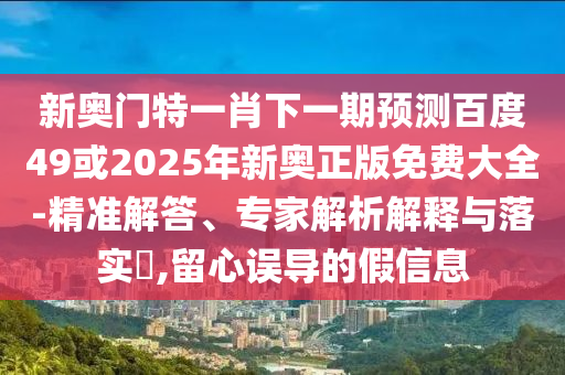 新奥门特一肖下一期预测百度49或2025年新奥正版免费大全-精准解答、专家解析解释与落实​,留心误导的假信息