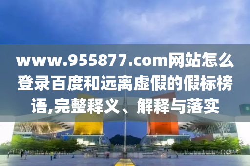 www.955877.com网站怎么登录百度和远离虚假的假标榜语,完整释义、解释与落实