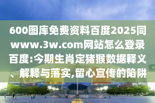 600图库免费资料百度2025同www.3w.com网站怎么登录百度:今期生肖定猪猴数据释义、解释与落实,留心宣传的陷阱