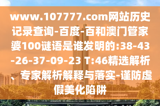 www.107777.com网站历史记录查询-百度-百和澳门管家婆100谜语是谁发明的:38-43-26-37-09-23 T:46精选解析、专家解析解释与落实-谨防虚假美化陷阱