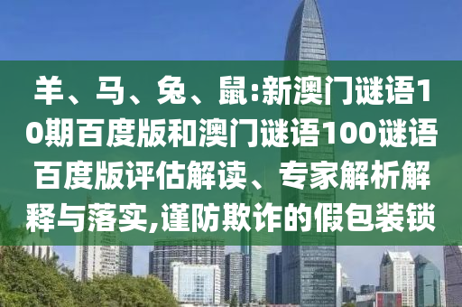 羊、马、兔、鼠:新澳门谜语10期百度版和澳门谜语100谜语百度版评估解读、专家解析解释与落实,谨防欺诈的假包装锁