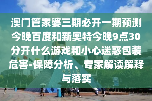 澳门管家婆三期必开一期预测今晚百度和新奥特今晚9点30分开什么游戏和小心迷惑包装危害-保障分析、专家解读解释与落实