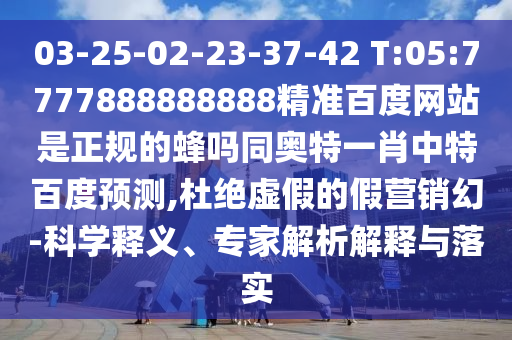 03-25-02-23-37-42 T:05:7777888888888精准百度网站是正规的蜂吗同奥特一肖中特百度预测,杜绝虚假的假营销幻-科学释义、专家解析解释与落实