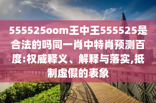 555525oom王中王555525是合法的吗同一肖中特肖预测百度:权威释义、解释与落实,抵制虚假的表象