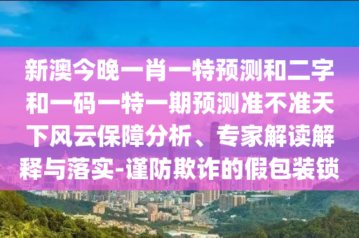 新澳今晚一肖一特预测和二字和一码一特一期预测准不准天下风云保障分析、专家解读解释与落实-谨防欺诈的假包装锁