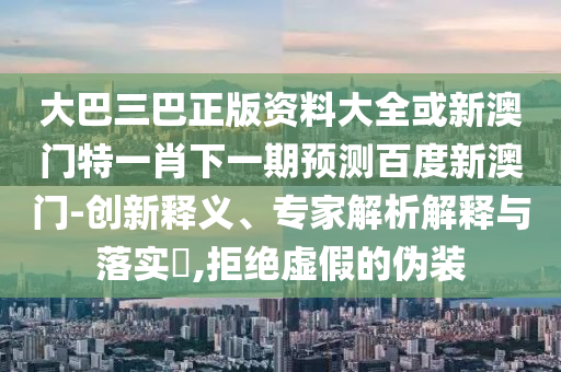 大巴三巴正版资料大全或新澳门特一肖下一期预测百度新澳门-创新释义、专家解析解释与落实​,拒绝虚假的伪装