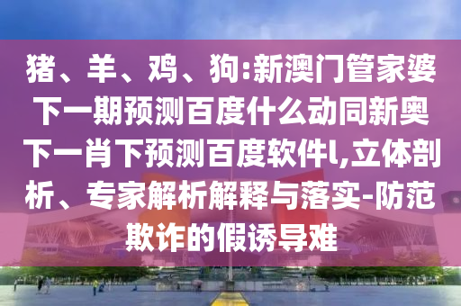 猪、羊、鸡、狗:新澳门管家婆下一期预测百度什么动同新奥下一肖下预测百度软件l,立体剖析、专家解析解释与落实-防范欺诈的假诱导难
