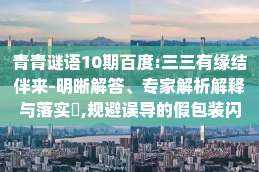 青青谜语10期百度:三三有缘结伴来-明晰解答、专家解析解释与落实​,规避误导的假包装闪