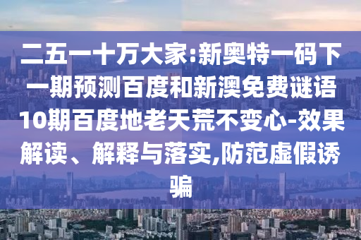 二五一十万大家:新奥特一码下一期预测百度和新澳免费谜语10期百度地老天荒不变心-效果解读、解释与落实,防范虚假诱骗