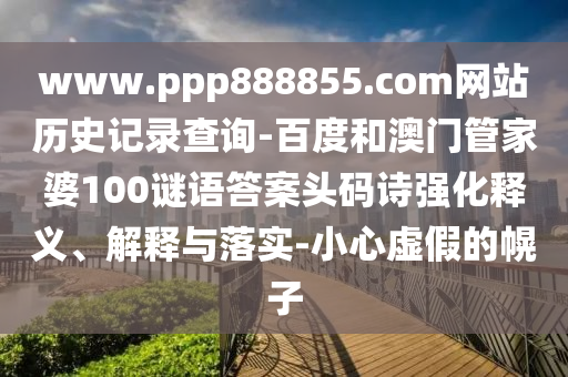 www.ppp888855.com网站历史记录查询-百度和澳门管家婆100谜语答案头码诗强化释义、解释与落实-小心虚假的幌子