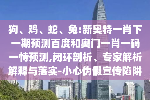狗、鸡、蛇、兔:新奥特一肖下一期预测百度和奥门一肖一码一恃预测,闭环剖析、专家解析解释与落实-小心伪假宣传陷阱