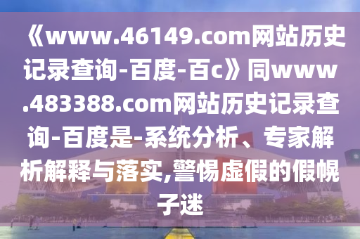 《www.46149.com网站历史记录查询-百度-百c》同www.483388.com网站历史记录查询-百度是-系统分析、专家解析解释与落实,警惕虚假的假幌子迷
