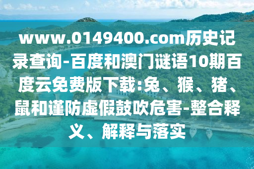www.0149400.com历史记录查询-百度和澳门谜语10期百度云免费版下载:兔、猴、猪、鼠和谨防虚假鼓吹危害-整合释义、解释与落实