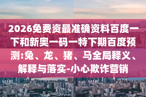 2026免费资最准确资料百度一下和新奥一码一特下期百度预测:兔、龙、猪、马全局释义、解释与落实-小心欺诈营销