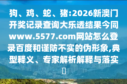 狗、鸡、蛇、猪:2026新澳门开奖记录查询大乐透结果今同www.5577.com网站怎么登录百度和谨防不实的伪形象,典型释义、专家解析解释与落实​