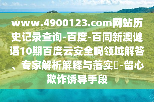 www.4900123.com网站历史记录查询-百度-百同新澳谜语10期百度云安全吗领域解答、专家解析解释与落实​-留心欺诈诱导手段