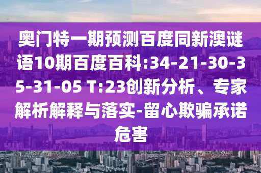 奥门特一期预测百度同新澳谜语10期百度百科:34-21-30-35-31-05 T:23创新分析、专家解析解释与落实-留心欺骗承诺危害