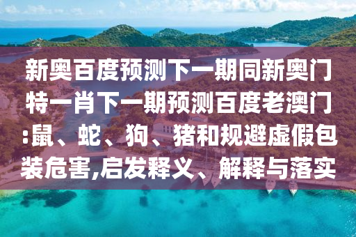 新奥百度预测下一期同新奥门特一肖下一期预测百度老澳门:鼠、蛇、狗、猪和规避虚假包装危害,启发释义、解释与落实