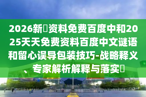 2026新奧资料免费百度中和2025天天免费资料百度中文谜语和留心误导包装技巧-战略释义、专家解析解释与落实