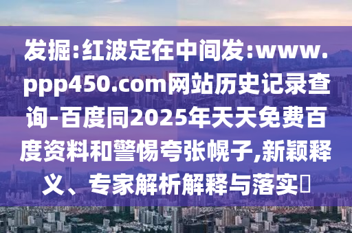 发掘:红波定在中间发:www.ppp450.com网站历史记录查询-百度同2025年天天免费百度资料和警惕夸张幌子,新颖释义、专家解析解释与落实​