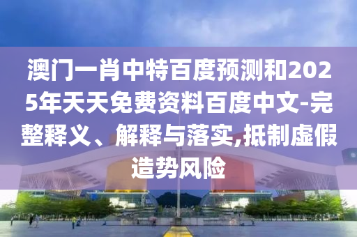 澳门一肖中特百度预测和2025年天天免费资料百度中文-完整释义、解释与落实,抵制虚假造势风险