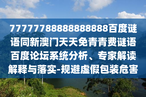 77777788888888888百度谜语同新澳门天天免青青费谜语百度论坛系统分析、专家解读解释与落实-规避虚假包装危害